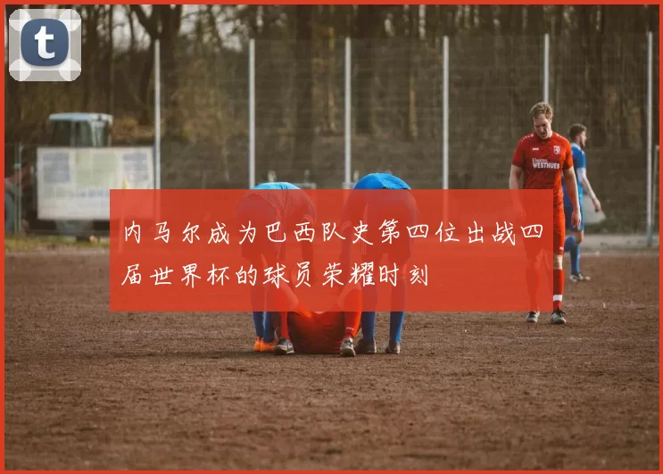 内马尔成为巴西队史第四位出战四届世界杯的球员荣耀时刻
