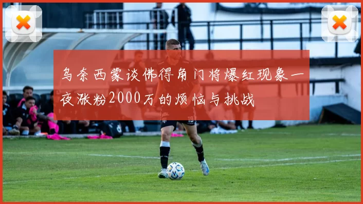乌奈西蒙谈佛得角门将爆红现象一夜涨粉2000万的烦恼与挑战