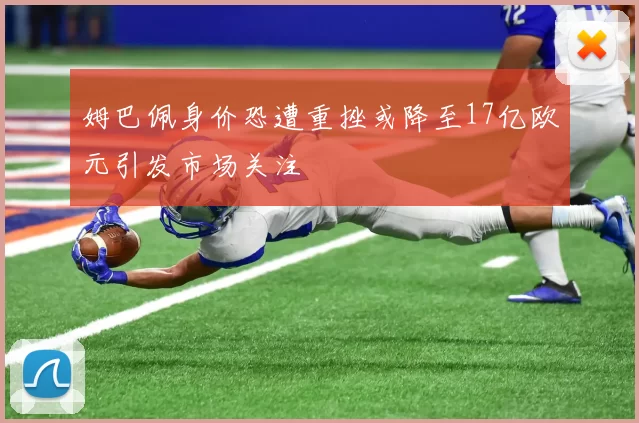 姆巴佩身价恐遭重挫或降至17亿欧元引发市场关注
