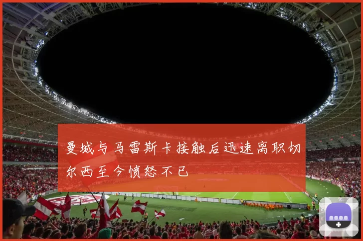 曼城与马雷斯卡接触后迅速离职切尔西至今愤怒不已