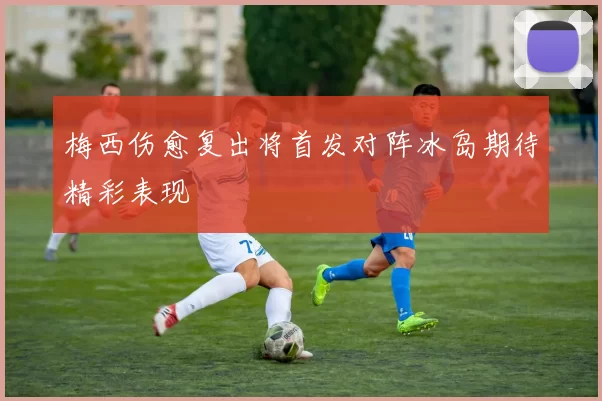 梅西伤愈复出将首发对阵冰岛期待精彩表现