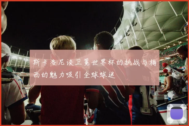 斯卡洛尼谈卫冕世界杯的挑战与梅西的魅力吸引全球球迷
