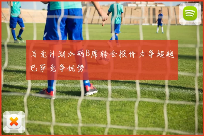 马竞计划加码B席转会报价力争超越巴萨竞争优势