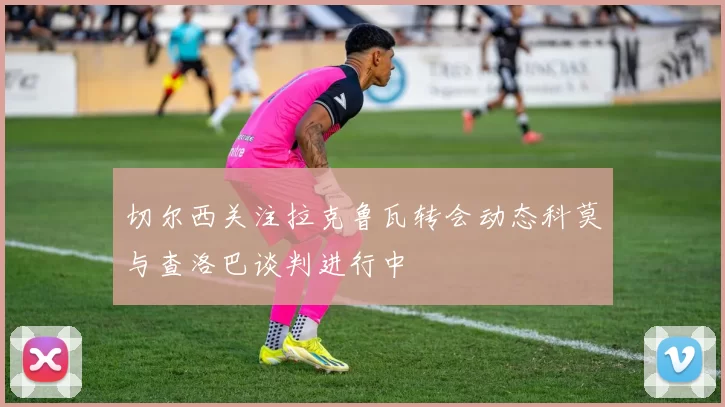 切尔西关注拉克鲁瓦转会动态科莫与查洛巴谈判进行中