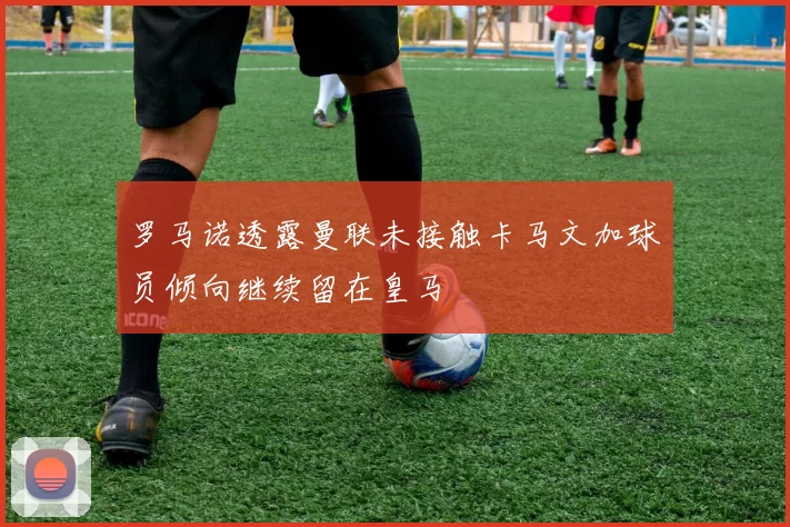 罗马诺透露曼联未接触卡马文加球员倾向继续留在皇马