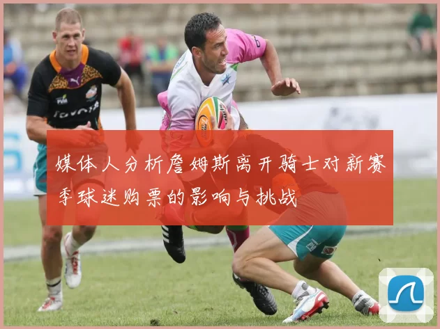 媒体人分析詹姆斯离开骑士对新赛季球迷购票的影响与挑战