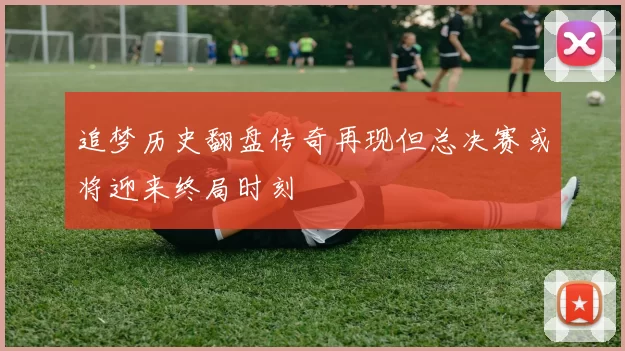 追梦历史翻盘传奇再现但总决赛或将迎来终局时刻