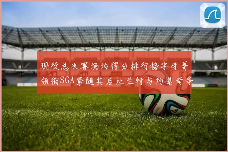 现役总决赛场均得分排行榜字母哥领衔SGA紧随其后杜兰特与约基奇争夺第三名