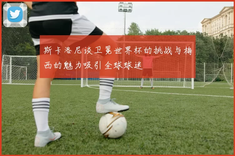 斯卡洛尼谈卫冕世界杯的挑战与梅西的魅力吸引全球球迷