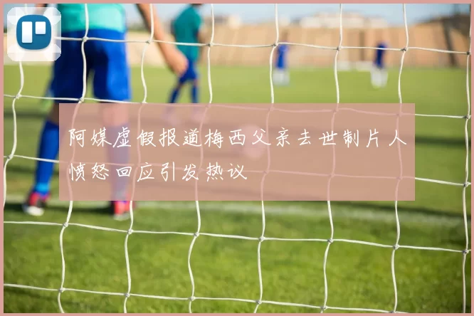 阿媒虚假报道梅西父亲去世制片人愤怒回应引发热议