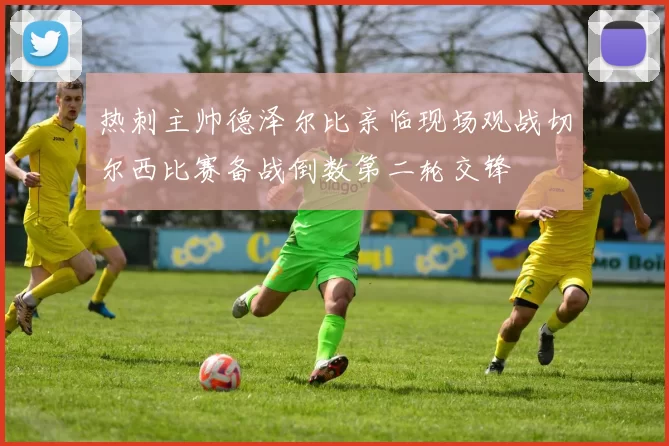 热刺主帅德泽尔比亲临现场观战切尔西比赛备战倒数第二轮交锋