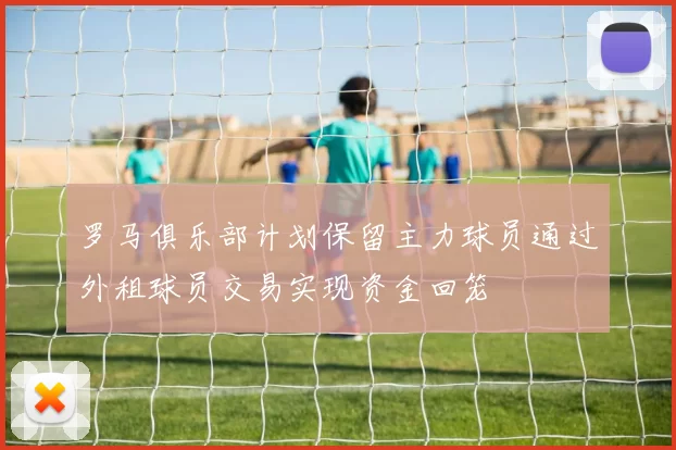 罗马俱乐部计划保留主力球员通过外租球员交易实现资金回笼