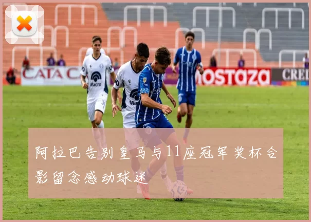 阿拉巴告别皇马与11座冠军奖杯合影留念感动球迷