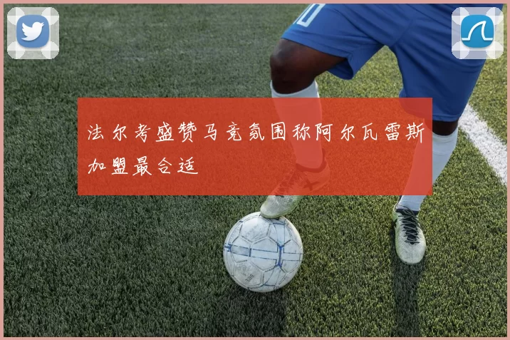 法尔考盛赞马竞氛围称阿尔瓦雷斯加盟最合适